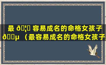 最 🦋 容易成名的命格女孩子 🐵 （最容易成名的命格女孩子是谁）